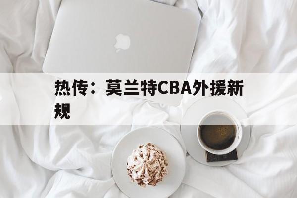 热传：莫兰特CBA外援新规(cba双外援使用规则2024)|evo真人百家乐